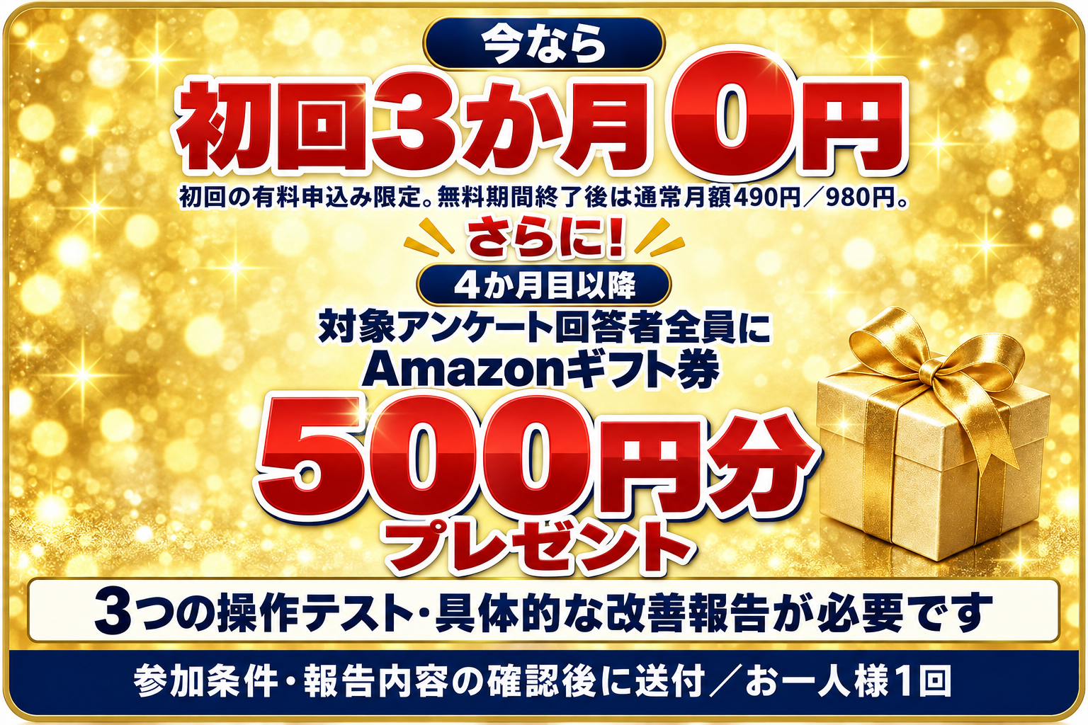 今なら初回3か月0円。さらに4か月目以降、対象アンケート回答者全員にAmazonギフト券500円分。初回の有料申込み限定で、無料期間終了後は通常月額490円または980円。ギフト券には3つの操作テストと具体的な改善報告が必要です。参加条件と報告内容の確認後に送付、お一人様1回。